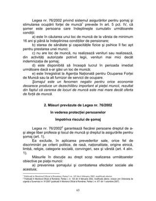 Legea nr. 76/2002 privind sistemul asigurărilor pentru şomaj şi
stimularea ocupării forţei de muncă1
prevede în art. 5 pct. IV, că
şomer este persoana care îndeplineşte cumulativ următoarele
condiţii:
a) este în căutarea unui loc de muncă de la vârsta de minimum
16 ani şi până la îndeplinirea condiţiilor de pensionare;
b) starea de sănătate şi capacităţile fizice şi psihice îl fac apt
pentru prestarea unei munci;
c) nu are loc de muncă, nu realizează venituri sau realizează,
din activităţi autorizate potrivit legii, venituri mai mici decât
indemnizaţia de şomaj;
d) este disponibilă să înceapă lucrul în perioada imediat
următoare dacă s-ar găsi un loc de muncă;
e) este înregistrat la Agenţia Naţională pentru Ocuparea Forţei
de Muncă sau la alt furnizor de servicii de ocupare.
Şomajul este un fenomen negativ pentru orice economie
deoarece produce un dezechilibru important al pieţei muncii, rezultat
din faptul că cererea de locuri de muncă este mai mare decât oferta
de forţă de muncă.
2. Măsuri prevăzute de Legea nr. 76/2002
în vederea protecţiei persoanelor
împotriva riscului de şomaj
Legea nr. 76/20022
garantează fiecărei persoane dreptul de a-
şi alege liber profesia şi locul de muncă şi dreptul la asigurările pentru
şomaj (art. 1).
Ea exclude, în aplicarea prevederilor sale, orice fel de
discriminări pe criterii politice, de rasă, naţionalitate, origine etnică,
limbă, religie, categorie socială, convingeri, sex şi vârstă (art. 4 alin.
1).
Măsurile în discuţie au drept scop realizarea următoarelor
obiective pe piaţa muncii:
a) prevenirea şomajului şi combaterea efectelor sociale ale
acestuia;
1 Publicată în Monitorul Oficial al României, Partea I, nr. 103 din 6 februarie 2002, modificată ulterior.
2 Publicată în Monitorul Oficial al României, Partea I, nr. 103 din 6 februarie 2002, modificată ulterior, inclusiv prin Ordonanţa de
urgenţă a Guvernului nr. 91/2007 (publicată în Monitorul Oficial al României, Partea I, nr. 671 din 1 octombrie 2007).
65
 
