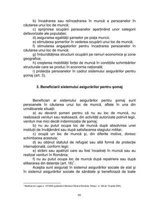 b) încadrarea sau reîncadrarea în muncă a persoanelor în
căutarea unui loc de muncă;
c) sprijinirea ocupării persoanelor aparţinând unor categorii
defavorizate ale populaţiei;
d) asigurarea egalităţii şanselor pe piaţa muncii;
e) stimularea şomerilor în vederea ocupării unui loc de muncă;
f) stimularea angajatorilor pentru încadrarea persoanelor în
căutarea unui loc de muncă;
g) îmbunătăţirea structurii ocupării pe ramuri economice şi zone
geografice;
h) creşterea mobilităţii forţei de muncă în condiţiile schimbărilor
structurale care se produc în economia naţională;
i) protecţia persoanelor în cadrul sistemului asigurărilor pentru
şomaj (art. 3).
3. Beneficiarii sistemului asigurărilor pentru şomaj
Beneficiari ai sistemului asigurărilor pentru şomaj sunt
persoanele în căutarea unui loc de muncă, aflate în una din
următoarele situaţii:
a) au devenit şomeri pentru că nu au loc de muncă, nu
realizează venituri sau realizează, din activităţi autorizate potrivit legii,
venituri mai mici decât indemnizaţia de şomaj;
b) nu au putut ocupa loc de muncă după absolvirea unei
instituţii de învăţământ sau după satisfacerea stagiului militar;
c) ocupă un loc de muncă şi, din diferite motive, doresc
schimbarea acestuia;
d) au obţinut statutul de refugiat sau altă formă de protecţie
internaţională, conform legii;
e) străini sau apatrizii care au fost încadraţi în muncă sau au
realizat venituri în România;
f) nu au putut ocupa loc de muncă după repatriere sau după
eliberarea din detenţie (art. 16)1
.
Aceştia sunt asiguraţi în sistemul asigurărilor sociale de stat şi
în sistemul asigurărilor sociale de sănătate şi beneficiază de toate
1 Modificat prin Legea nr. 107/2004 (publicată în Monitorul Oficial al României, Partea I, nr. 338 din 19 aprilie 2004).
66
 