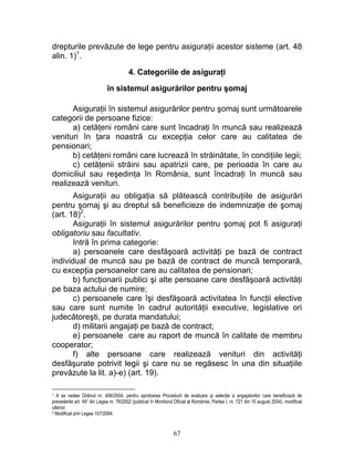 drepturile prevăzute de lege pentru asiguraţii acestor sisteme (art. 48
alin. 1)1
.
4. Categoriile de asiguraţi
în sistemul asigurărilor pentru şomaj
Asiguraţii în sistemul asigurărilor pentru şomaj sunt următoarele
categorii de persoane fizice:
a) cetăţeni români care sunt încadraţi în muncă sau realizează
venituri în ţara noastră cu excepţia celor care au calitatea de
pensionari;
b) cetăţeni români care lucrează în străinătate, în condiţiile legii;
c) cetăţenii străini sau apatrizii care, pe perioada în care au
domiciliul sau reşedinţa în România, sunt încadraţi în muncă sau
realizează venituri.
Asiguraţii au obligaţia să plătească contribuţiile de asigurări
pentru şomaj şi au dreptul să beneficieze de indemnizaţie de şomaj
(art. 18)2
.
Asiguraţii în sistemul asigurărilor pentru şomaj pot fi asiguraţi
obligatoriu sau facultativ.
Intră în prima categorie:
a) persoanele care desfăşoară activităţi pe bază de contract
individual de muncă sau pe bază de contract de muncă temporară,
cu excepţia persoanelor care au calitatea de pensionari;
b) funcţionarii publici şi alte persoane care desfăşoară activităţi
pe baza actului de numire;
c) persoanele care îşi desfăşoară activitatea în funcţii elective
sau care sunt numite în cadrul autorităţii executive, legislative ori
judecătoreşti, pe durata mandatului;
d) militarii angajaţi pe bază de contract;
e) persoanele care au raport de muncă în calitate de membru
cooperator;
f) alte persoane care realizează venituri din activităţi
desfăşurate potrivit legii şi care nu se regăsesc în una din situaţiile
prevăzute la lit. a)-e) (art. 19).
1 A se vedea Ordinul nr. 406/2004, pentru aprobarea Procedurii de evaluare şi selecţie a angajatorilor care beneficiază de
prevederile art. 48¹ din Legea nr. 76/2002 (publicat în Monitorul Oficial al României, Partea I, nr. 721 din 10 august 2004), modificat
ulterior.
2 Modificat prin Legea 107/2004.
67
 