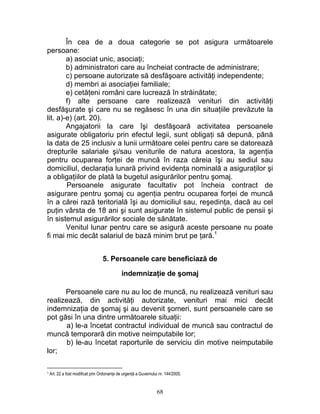În cea de a doua categorie se pot asigura următoarele
persoane:
a) asociat unic, asociaţi;
b) administratori care au încheiat contracte de administrare;
c) persoane autorizate să desfăşoare activităţi independente;
d) membri ai asociaţiei familiale;
e) cetăţeni români care lucrează în străinătate;
f) alte persoane care realizează venituri din activităţi
desfăşurate şi care nu se regăsesc în una din situaţiile prevăzute la
lit. a)-e) (art. 20).
Angajatorii la care îşi desfăşoară activitatea persoanele
asigurate obligatoriu prin efectul legii, sunt obligaţi să depună, până
la data de 25 inclusiv a lunii următoare celei pentru care se datorează
drepturile salariale şi/sau veniturile de natura acestora, la agenţia
pentru ocuparea forţei de muncă în raza căreia îşi au sediul sau
domiciliul, declaraţia lunară privind evidenţa nominală a asiguraţilor şi
a obligaţiilor de plată la bugetul asigurărilor pentru şomaj.
Persoanele asigurate facultativ pot încheia contract de
asigurare pentru şomaj cu agenţia pentru ocuparea forţei de muncă
în a cărei rază teritorială îşi au domiciliul sau, reşedinţa, dacă au cel
puţin vârsta de 18 ani şi sunt asigurate în sistemul public de pensii şi
în sistemul asigurărilor sociale de sănătate.
Venitul lunar pentru care se asigură aceste persoane nu poate
fi mai mic decât salariul de bază minim brut pe ţară.1
5. Persoanele care beneficiază de
indemnizaţie de şomaj
Persoanele care nu au loc de muncă, nu realizează venituri sau
realizează, din activităţi autorizate, venituri mai mici decât
indemnizaţia de şomaj şi au devenit şomeri, sunt persoanele care se
pot găsi în una dintre următoarele situaţii:
a) le-a încetat contractul individual de muncă sau contractul de
muncă temporară din motive neimputabile lor;
b) le-au încetat raporturile de serviciu din motive neimputabile
lor;
1 Art. 22 a fost modificat prin Ordonanţa de urgenţă a Guvernului nr. 144/2005.
68
 