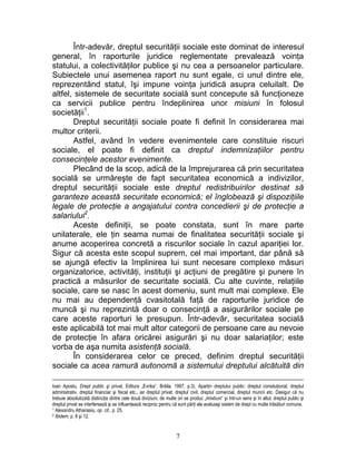 Într-adevăr, dreptul securităţii sociale este dominat de interesul
general, în raporturile juridice reglementate prevalează voinţa
statului, a colectivităţilor publice şi nu cea a persoanelor particulare.
Subiectele unui asemenea raport nu sunt egale, ci unul dintre ele,
reprezentând statul, îşi impune voinţa juridică asupra celuilalt. De
altfel, sistemele de securitate socială sunt concepute să funcţioneze
ca servicii publice pentru îndeplinirea unor misiuni în folosul
societăţii1
.
Dreptul securităţii sociale poate fi definit în considerarea mai
multor criterii.
Astfel, având în vedere evenimentele care constituie riscuri
sociale, el poate fi definit ca dreptul indemnizaţiilor pentru
consecinţele acestor evenimente.
Plecând de la scop, adică de la împrejurarea că prin securitatea
socială se urmăreşte de fapt securitatea economică a indivizilor,
dreptul securităţii sociale este dreptul redistribuirilor destinat să
garanteze această securitate economică; el înglobează şi dispoziţiile
legale de protecţie a angajatului contra concedierii şi de protecţie a
salariului2
.
Aceste definiţii, se poate constata, sunt în mare parte
unilaterale, ele ţin seama numai de finalitatea securităţii sociale şi
anume acoperirea concretă a riscurilor sociale în cazul apariţiei lor.
Sigur că acesta este scopul suprem, cel mai important, dar până să
se ajungă efectiv la împlinirea lui sunt necesare complexe măsuri
organizatorice, activităţi, instituţii şi acţiuni de pregătire şi punere în
practică a măsurilor de securitate socială. Cu alte cuvinte, relaţiile
sociale, care se nasc în acest domeniu, sunt mult mai complexe. Ele
nu mai au dependenţă cvasitotală faţă de raporturile juridice de
muncă şi nu reprezintă doar o consecinţă a asigurărilor sociale pe
care aceste raporturi le presupun. Într-adevăr, securitatea socială
este aplicabilă tot mai mult altor categorii de persoane care au nevoie
de protecţie în afara oricărei asigurări şi nu doar salariaţilor; este
vorba de aşa numita asistenţă socială.
În considerarea celor ce preced, definim dreptul securităţii
sociale ca acea ramură autonomă a sistemului dreptului alcătuită din
Ioan Apostu, Drept public şi privat, Editura „Evrika“, Brăila, 1997, p.3). Aparţin dreptului public: dreptul consituţional, dreptul
administrativ, dreptul financiar şi fiscal etc., iar dreptul privat: dreptul civil, dreptul comercial, dreptul muncii etc. Desigur că nu
trebuie absolutizată distincţia dintre cele două diviziuni, de multe ori se produc „imixtiuni“ şi într-un sens şi în altul; dreptul public şi
dreptul privat se interferează şi se influenţează reciproc pentru că sunt părţi ale aceluiaşi sistem de drept cu multe trăsături comune.
1 Alexandru Athanasiu, op. cit., p. 25.
2 Ibidem, p. 8 şi 12.
7
 