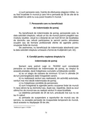 c) sunt persoane care, înainte de efectuarea stagiului militar, nu
au fost încadrate în muncă şi care într-o perioadă de 30 de zile de la
data lăsării la vatră nu s-au putut încadra în muncă. 1
7. Persoanele care nu beneficiază
de indemnizaţie de şomaj
Nu beneficiază de indemnizaţie de şomaj, persoanele care, la
data solicitării dreptului, refuză un loc de muncă potrivit pregătirii sau
nivelului studiilor, situat la o distanţă de cel mult 50 km de localitatea
de domiciliu sau refuză participarea la servicii pentru stimularea
ocupării sau de formare profesională oferite de agenţiile pentru
ocuparea forţei de muncă.
De asemenea, nu beneficiază de indemnizaţie absolvenţii care
la data solicitării dreptului urmează o formă de învăţământ (art. 42).
8. Condiţii pentru naşterea dreptului la
indemnizaţia de şomaj
Şomerii care potrivit Legii nr. 76/2002 sunt consideraţi
persoane ce beneficiază de indemnizaţie de şomaj, au dreptul la
această prestaţie, dacă îndeplinesc cumulativ următoarele condiţii:
a) au un stagiu de cotizare de minimum 12 luni în ultimele 24
de luni premergătoare datei înregistrării cererii;
b) nu realizează venituri sau realizează, din activităţi autorizate,
venituri mai mici decât indemnizaţia de şomaj;
c) nu îndeplinesc condiţiile de pensionare;
d) sunt înregistraţi la agenţiile pentru ocuparea forţei de muncă
în raza cărora îşi au domiciliul sau, după caz, reşedinţa, dacă au avut
ultimul loc de muncă sau au realizat venituri în acea localitate.
La stabilirea perioadei de 24 de luni, prevăzută mai sus nu se
iau în calcul:
a) perioada de suspendare a raporturilor de muncă sau de
serviciu, cu excepţia perioadei de incapacitate temporară de muncă,
dacă aceasta nu depăşeşte 30 de zile;
1 Modificat prin Legea nr. 107/2004.
70
 