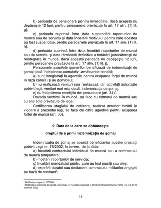b) perioada de pensionare pentru invaliditate, dacă aceasta nu
depăşeşte 12 luni, pentru persoanele prevăzute la art. 17 alin. (1) lit.
g);
c) perioada cuprinsă între data suspendării raporturilor de
muncă sau de serviciu şi data încetării motivului pentru care acestea
au fost suspendate, pentru persoanele prevăzute la art. 17 alin. (1) lit.
h);
d) perioada cuprinsă între data încetării raporturilor de muncă
sau de serviciu şi data rămânerii definitive a hotărârii judecătoreşti de
reintegrare în muncă, dacă această perioadă nu depăşeşte 12 luni,
pentru persoanele prevăzute la art. 17 alin. (1) lit. j).
Persoanele asimilate şomerilor beneficiază de indemnizaţii de
şomaj dacă îndeplinesc cumulativ următoarele condiţii:
a) sunt înregistraţi la agenţiile pentru ocuparea forţei de muncă
în raza cărora îşi au domiciliul;
b) nu realizează venituri sau realizează, din activităţi autorizate
potrivit legii, venituri mai mici decât indemnizaţia de şomaj;
c) nu îndeplinesc condiţiile de pensionare (art. 34)1
.
Dovada vechimii în muncă, se face cu carnetul de muncă sau
cu alte acte prevăzute de lege.
Certificarea stagiului de cotizare, realizat anterior intrării în
vigoare a prezentei legi, se face de către agenţiile pentru ocuparea
forţei de muncă (art. 36).
9. Data de la care se dobândeşte
dreptul de a primi indemnizaţia de şomaj
Indemnizaţia de şomaj se acordă beneficiarilor acestei prestaţii
potrivit Legii nr. 76/2002, la cerere, de la data:
a) încetării contractului individual de muncă sau a contractului
de muncă temportară;
b) încetării raporturilor de serviciu;
c) încetării mandatului pentru care au fost numiţi sau aleşi;
d) expirării duratei sau desfacerii contractului militarilor angajaţi
pe bază de contract2
;
1 Modificat prin Legea nr. 107/2004.
2 Modificat prin Ordonanţa de urgenţă a Guvernului nr. 124/2002, (publicată în Monitorul Oficial al României, Partea I, nr. 740 din 10
octombrie 2002).
71
 