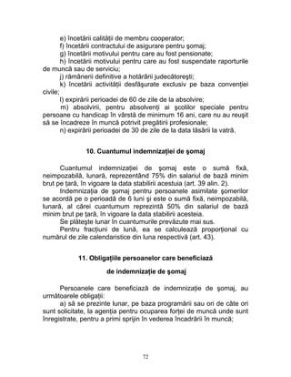 e) încetării calităţii de membru cooperator;
f) încetării contractului de asigurare pentru şomaj;
g) încetării motivului pentru care au fost pensionate;
h) încetării motivului pentru care au fost suspendate raporturile
de muncă sau de serviciu;
j) rămânerii definitive a hotărârii judecătoreşti;
k) încetării activităţii desfăşurate exclusiv pe baza convenţiei
civile;
l) expirării perioadei de 60 de zile de la absolvire;
m) absolvirii, pentru absolvenţi ai şcolilor speciale pentru
persoane cu handicap în vârstă de minimum 16 ani, care nu au reuşit
să se încadreze în muncă potrivit pregătirii profesionale;
n) expirării perioadei de 30 de zile de la data lăsării la vatră.
10. Cuantumul indemnizaţiei de şomaj
Cuantumul indemnizaţiei de şomaj este o sumă fixă,
neimpozabilă, lunară, reprezentând 75% din salariul de bază minim
brut pe ţară, în vigoare la data stabilirii acestuia (art. 39 alin. 2).
Indemnizaţia de şomaj pentru persoanele asimilate şomerilor
se acordă pe o perioadă de 6 luni şi este o sumă fixă, neimpozabilă,
lunară, al cărei cuantumum reprezintă 50% din salariul de bază
minim brut pe ţară, în vigoare la data stabilirii acesteia.
Se plăteşte lunar în cuantumurile prevăzute mai sus.
Pentru fracţiuni de lună, ea se calculează proporţional cu
numărul de zile calendaristice din luna respectivă (art. 43).
11. Obligaţiile persoanelor care beneficiază
de indemnizaţie de şomaj
Persoanele care beneficiază de indemnizaţie de şomaj, au
următoarele obligaţii:
a) să se prezinte lunar, pe baza programării sau ori de câte ori
sunt solicitate, la agenţia pentru ocuparea forţei de muncă unde sunt
înregistrate, pentru a primi sprijin în vederea încadrării în muncă;
72
 