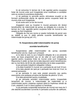 b) să comunice în termen de 3 zile agenţiei pentru ocuparea
forţei de muncă unde sunt înregistrate orice modificare a condiţiilor
care au condus la acordarea drepturilor;
c) să participe la serviciile pentru stimularea ocupării şi de
formare profesională oferite de agenţia pentru ocuparea forţei de
muncă unde sunt înregistrate;
d) să caute activ un loc de muncă.
Angajatorii care au încadrat în muncă persoane din rândul
beneficiarilor de indemnizaţii de şomaj, au obligaţia de a anunţa, în
termen de 3 zile, agenţiile pentru ocuparea forţei de muncă la care
aceştia au fost înregistraţi.
Obligaţia de mai sus revine şi caselor teritoriale de pensii care
au stabilit şi pus în plată pensiile cuvenite beneficiarilor de
indemnizaţie de şomaj (art. 41).
12. Suspendarea plăţii indemnizaţiilor de şomaj
acordate beneficiarilor
Suspendarea plăţii indemnizaţiilor de şomaj acordate
beneficiarilor are loc, după cum urmează:
a) la data la care nu şi-a îndeplinit obligaţia de a se prezenta
lunar, pe baza programării sau ori de câte ori sunt solicitate, la
agenţia pentru ocuparea forţei de muncă unde sunt înregistrate;
Repunerea în plată, se face de la data depunerii cererii beneficiarului,
dar nu mai târziu de 60 de zile calendaristice de la data suspendării;
b) pe perioada îndeplinirii obligaţiilor militare;
c) la data încadrării în muncă, pe o perioada de cel mult 12 luni;
d) la data plecării din ţară pe o perioadă mai mică de 3 luni, la
cererea persoanei;
e) pe perioada în care este arestat preventiv sau pentru
executarea unei pedepse privative de libertate de până la 12 luni;
f) la data pensionării pentru invaliditate;
g) pe perioada acordării indemnizaţiei pentru incapacitate
temporară de muncă, a indemnizaţiei de maternitate şi a
indemnizaţiei pentru creşterea copilului până la împlinirea vârstei de
2 ani, respectiv 3 ani în cazul copilului cu handicap;
h) pe perioada incapacităţii temporare de muncă mai mare de 3
zile datorită accidentelor survenite în perioada cursurilor de calificare,
73
 