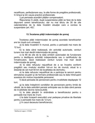 recalificare, perfecţionare sau, la alte forme de pregătire profesională,
în timpul şi din cauza practicii profesionale;
i) pe perioada acordării plăţilor compensatorii.
Repunerea în plată, după suspendarea plăţii se face de la data
depunerii cererii beneficiarului, dar nu mai târziu de 30 de zile
calendaristice de la data încetării situaţiei care a condus la
suspendare (art. 45)1
.
13. Încetarea plăţii indemnizaţiei de şomaj
Încetarea plăţii indemnizaţiei de şomaj acordate beneficiarilor
are loc după cum urmează:
a) la data încadrării în muncă, pentru o perioadă mai mare de
12 luni;
b) la data când realizează, din activităţi autorizate, venituri
lunare mai mari decât indemnizaţia de şomaj;
c) la 90 de zile de la data emiterii autorizaţiei de funcţionare
pentru a desfăşura activităţi independente sau a certificatului de
înmatriculare, dacă realizează venituri lunare mai mari decât
indemnizaţia de şomaj;
d) la data refuzului nejustificat de a se încadra conform
pregătirii sau nivelului studiilor într-un loc de muncă, situat la o
distanţă de cel mult 50 km de localitatea de domiciliu;
e) la data refuzului nejustificat de a participa la servicii pentru
stimularea ocupării şi de formare profesională sau la data întreruperii
acestora din motive imputabile persoanei;
f) dacă perioada de pensionare pentru invaliditate depăşeşte 12
luni;
g) la data îndeplinirii condiţiilor de pensionare pentru limită de
vârstă, de la data solicitării pensiei anticipate sau la data când pensia
de invaliditate devine nerevizuibilă;
h) la data plecării în străinătate a beneficiarului pentru o
perioadă mai mare de 3 luni;
i) la data începerii executării unei pedepse privative de libertate
pentru o perioadă mai mare de 12 luni;
j) în cazul decesului beneficiarului;
1 Modificat prin Legea nr. 107/2004.
74
 