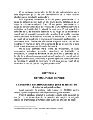 k) la expirarea termenelor de 60 de zile calendaristice de la
data suspendării şi 30 de zile calendaristice de la data încetării
situaţiei care a condus la suspendare;
l) la expirarea termenelor de 6 luni, pentru persoanele cu un
stagiu de cotizare de cel puţin un an; 9 luni, pentru persoanele cu un
stagiu de cotizare de cel puţin 5 ani; 12 luni, pentru persoanele cu un
stagiu de cotizare mai mare de 10 ani; de 6 luni pentru absolvenţi ai
instituţiilor de învăţământ, în vârstă de minimum 16 ani, care într-o
perioadă de 60 de zile de la absolvire nu au reuşit să se încadreze în
muncă potrivit pregătirii profesionale, absolvenţi ai şcolilor speciale
pentru persoane cu handicap în vârstă de minimum 16 ani, care nu
au reuşit să se încadreze în muncă potrivit pregătirii profesionale, şi
persoanele care, înainte de efectuarea stagiului militar, nu au fost
încadrate în muncă şi care într-o perioadă de 30 de zile de la data
lăsării la vatră nu s-au putut încadra în muncă.
m) la data admiterii într-o formă de învăţământ, în cazul
persoanelor asimilate şomerilor, absolvenţi ai instituţiilor de
învăţământ, în vârstă de minimum 16 ani, care într-o perioadă de 60
de zile de la absolvire nu au reuşit să se încadreze în muncă potrivit
pregătirii profesionale, absolvenţi ai şcolilor speciale pentru persoane
cu handicap în vârstă de minimum 16 ani, care nu au reuşit să se
încadreze în muncă potrivit pregătirii profesionale1
.
CAPITOLUL V
SISTEMUL PUBLIC DE PENSII
1. Caracteristici ale sistemului naţional public de pensii şi alte
drepturi de asigurări sociale
Actul normativ în materie este Legea nr. 19/2000 privind
sistemul public de pensii şi alte drepturi de asigurări sociale.
Potrivit acestuia, dreptul la asigurări sociale este garantat de
stat (art. 1), iar sistemul public de pensii şi alte drepturi de asigurări
sociale se organizează şi funcţionează având ca principii de bază:
1 Art. 44 a fost modificat prin Legea nr. 107/004 şi Ordonanţa de urgenţă a Guvernului nr. 144/2005.
75
 