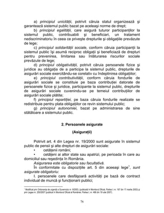 a) principiul unicităţii, potrivit căruia statul organizează şi
garantează sistemul public bazat pe aceleaşi norme de drept;
b) principiul egalităţii, care asigură tuturor participanţilor la
sistemul public, contribuabili şi beneficiari, un tratament
nediscriminatoriu în ceea ce priveşte drepturile şi obligaţiile prevăzute
de lege;
c) principiul solidarităţii sociale, conform căruia participanţii la
sistemul public îşi asumă reciproc obligaţii şi beneficiază de drepturi
pentru prevenirea, limitarea sau înlăturarea riscurilor sociale
prevăzute de lege;
d) principiul obligativităţii, potrivit căruia persoanele fizice şi
juridice au obligaţia de a participa la sistemul public, drepturile de
asigurări sociale exercitându-se corelativ cu îndeplinirea obligaţiilor;
e) principiul contributivităţii, conform căruia fondurile de
asigurări sociale se constituie pe baza contribuţiei datorate de
persoanele fizice şi juridice, participante la sistemul public, drepturile
de asigurări sociale cuvenindu-se pe temeiul contribuţiilor de
asigurări sociale plătite;
f) principiul repartiţiei, pe baza căruia fondurile realizate se
redistribuie pentru plata obligaţiilor ce revin sistemului public;
g) principiul autonomiei, bazat pe administrarea de sine
stătătoare a sistemului public.
2. Persoanele asigurate
(Asiguraţii)
Potrivit art. 4 din Legea nr. 19/2000 sunt asigurate în sistemul
public de pensii şi alte drepturi de asigurări sociale:
• cetăţenii români;
• cetăţeni ai altor state sau apatrizi, pe perioada în care au
domiciliul sau reşedinţa în România.
Asigurarea este obligatorie sau facultativă.
În conformitate cu dispoziţiile art. 5 din aceeaşi lege1
, sunt
asigurate obligatoriu:
I. persoanele care desfăşoară activităţi pe bază de contract
individual de muncă şi funcţionarii publici;
1 Modificat prin Ordonanţa de urgenţă a Guvernului nr. 9/2003, (publicată în Monitorul Oficial, Partea I, nr. 167 din 17 martie 2003) şi
prin Legea nr. 250/2007 (publicat în Monitorul Oficial al României, Partea I, nr. 486 din 19 iulie 2007).
76
 