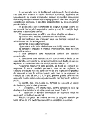 II. persoanele care îşi desfăşoară activitatea în funcţii elective
sau care sunt numite în cadrul autorităţii executive, legislative ori
judecătoreşti, pe durata mandatului, precum şi membrii cooperatori
dintr-o organizaţie a cooperaţiei meşteşugăreşti, ale căror drepturi şi
obligaţii sunt asimilate, în condiţiile prezentei legi, cu ale persoanelor
prevăzute la pct. I;
III. persoanele care beneficiază de drepturi băneşti lunare, ce
se suportă din bugetul asigurărilor pentru şomaj, în condiţiile legii,
denumite în continuare şomeri;
IV. persoanele care se află în una dintre situaţiile următoare:
a) asociat unic, asociaţi, comanditari sau acţionari;
b) administratori sau manageri care au încheiat contract de
administrare sau de management;
c) membri ai asociaţiei familiale;
d) persoane autorizate să desfăşoare activităţi independente;
e) persoane angajate în instituţii internaţionale, dacă nu sunt
asiguraţii acestora;
f) alte persoane care realizează venituri din activităţi
profesionale;
V. persoanele care realizează prin cumul venituri brute pe an
calendaristic, echivalente cu cel puţin 3 salarii medii brute, şi care se
regăsesc în două sau mai multe situaţii prevăzute la pct. IV.
Asigurarea facultativă este posibilă, pe bază de contract de
asigurare, în cazul celorlalte persoane, care nu se regăsesc în
situaţiile prevăzute mai sus, cele care nu se află în plata unor prestaţii
de asigurări sociale în sistemul public, cele care nu se regăsesc în
situaţiile de la art. 38 alin. (1) lit. b) şi c), precum şi cele care nu sunt
asigurate în alte sisteme de asigurări sociale, neintegrate în sistemul
public.
În esenţă, deci, prin Legea nr. 19/2000 se creează un regim
dublu de asigurări sociale şi anume:
• obligatoriu, prin efectul legii, pentru persoanele care îşi
desfăşoară activitatea în situaţiile prevăzute la art. 5 alin. 1
• facultativ, în temeiul contractului de asigurare dacă nu
realizează venitul brut menţionat.
Fiecărui asigurat i se atribuie un cod de asigurări sociale, pe
baza căruia se ţine evidenţa drepturilor şi obligaţiilor respective.
77
 