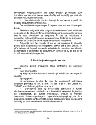 cooperaţiei meşteşugăreşti, ale căror drepturi şi obligaţii sunt
asimilate, cu ale persoanelor care desfăşoară activităţi pe bază de
contract individual de muncă;
• beneficiază de drepturi băneşti lunare ce se suportă din
bugetul asigurărilor pentru şomaj.
Declaraţiile de asigurare pot fi depuse personal sau trimise prin
poştă.
Persoana asigurată este obligată să comunice Casei teritoriale
de pensii ori de câte ori intervin modificări asupra elementelor care au
stat la baza declaraţiei de asigurare. În caz de modificare a
declaraţiei este obligatorie depunerea unei noi declaraţii de asigurare,
în termen de 30 de zile de la apariţia modificării respective.
Asiguraţii care fac dovada că nu se mai regăsesc în situaţiile
pentru care asigurarea este obligatorie, potrivit art. 5 alin. (1) pct. IV
şi V trebuie să depună la casele teritoriale de pensii un formular-tip
de retragere a declaraţiei de asigurare, în termen de 30 de zile de la
modificarea situaţiei respective.
5. Contribuţia de asigurări sociale
Sistemul public presupune plata contribuţiei de asigurări
sociale.
Sunt contribuabili:
a) asiguraţii care datorează contribuţii individuale de asigurări
sociale;
b) angajatorii;
c) persoanele juridice la care îşi desfăşoară activitatea
asiguraţii prevăzuţi la art. 5 alin. (1) pct. II şi V1
din Legea nr.
19/2000, asimilate angajatului, şi anume:
• persoanele care îşi desfăşoară activitatea în funcţii
elective sau care sunt numite în cadrul autorităţii executive, legislative
ori judecătoreşti, pe durata mandatului, precum şi membrii
cooperatori dintr-o organizaţie a cooperaţiei meşteşugăreşti, ale căror
drepturi şi obligaţii sunt asimilate, cu ale persoanelor care desfăşoară
activităţi pe bază de contract individual de muncă;
1 Modificat prin Ordonanţa de urgenţă a Guvernului nr. 9/2003, (publicată în Monitorul Oficial al României, Partea I, nr. 167 din 17
martie 2003) şi prin Legea nr. 250/2007.
79
 