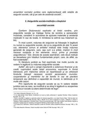 ansamblul normelor juridice care reglementează atât relaţiile de
asigurări sociale, cât şi pe cele de asistenţă socială1
.
2. Asigurările sociale-instituţie a dreptului
securităţii sociale
Conform Dicţionarului explicativ al limbii române, prin
asigurările sociale se înţelege forma de ocrotire a persoanelor
încadrate, constând în acordarea de ajutoare materiale şi asistenţă
medicală în caz de boală, în trimiterea la odihnă sau tratament (p.
64).
În mod curent, noţiunea de asigurare se foloseşte în legătură
nu numai cu asigurările sociale, dar şi cu asigurările de stat. În acest
caz, elementul comun al ambelor instituţii este însăşi noţiunea
generală de asigurare, care, aşa cum s-a arătat, implică în mod
necesar existenţa a trei elemente: riscul, prima şi prestaţia
asigurătorului.2
Dar, dincolo de aceste asemănări, cele două instituţii
se deosebesc prin trăsături fundamentale proprii, care, de altfel, au
fost evidenţiate3
.
În literatura juridică au fost exprimate mai multe puncte de
vedere în legătură cu noţiunea asigurărilor sociale.
Astfel4
, ele sunt o verigă importantă a sistemului financiar şi de
credit, cuprinzând acele relaţii economice, exprimate în formă
bănească, prin mijlocirea cărora se repartizează şi se utilizează
fondurile băneşti necesare ocrotirii personalului muncitor,
cooperatorilor şi membrilor lor de familie în caz de pierdere
temporară sau definitivă a capacităţii de muncă, la bătrâneţe şi în
multe alte cazuri.
Prin raporturile de asigurări sociale se au în vedere relaţiile
juridice care se nasc, se modifică şi se sting în legătură cu acoperirea
unor riscuri sociale ca atare determinate de lege5
.
1 A se vedea şi Alexandru Athanasiu, op. cit., p. 24.
2 A se vedea Şerban Viorel Stănoiu, Accidentele de muncă şi bolile profesionale în legislaţia României, Editura Academiei,
Bucureşti, 1977, p. 45.
3 Pentru a dezvoltări în legătură cu raporturile juridice din domeniul asigurărilor, a se vedea Francisc Deak, Tratat de drept civil,
Contracte speciale, Editura ACTAMI, Bucureşti, 1999, p. 486-497; Gh. N. Iosif, Al. Gherasim, N. Crişan, I, Galiceanu, G. Sauer, P.
Tănăsescu, Sistemul asigurărilor în România, Editor Tribuna Economică Bucureşti, 1997; Iulian Văcărel, Florian Bercea, Asigurări şi
reasigurări, Coediţie Grupul de marketing şi management Marketer şi Editura Expert, Bucureşti, 1993.
4 A se vedea Gh.D. Bistriceanu, Sistemul asigurărilor sociale din România, Editura Academiei României, Bucureşti, 1968, p. 109-
110.
5 A se vedea Alexandru Athanasiu, Dreptul securităţii sociale, Editura ACTAMI, Bucureşti, 1995, p. 29.
8
 