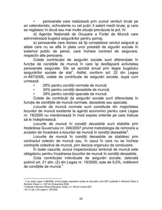 • persoanele care realizează prin cumul venituri brute pe
an calendaristic, echivalente cu cel puţin 3 salarii medii brute, şi care
se regăsesc în două sau mai multe situaţii prevăzute la pct. IV.
d) Agenţia Naţională de Ocupare a Forţei de Muncă care
administrează bugetul asigurărilor pentru şomaj;
e) persoanele care doresc să îşi completeze venitul asigurat şi
altele care nu se află în plata unor prestaţii de sigurări sociale în
sistemul public de pensii, care încheie contract de asigurare,
respectiv alte persoane.
Cotele contribuţiei de asigurări sociale sunt diferenţiate în
funcţie de condiţiile de muncă în care îşi desfăşoară activitatea
persoanele asigurate. Ele se aprobă anual prin legea bugetului
asigurărilor sociale de stat1
. Astfel, conform art. 22 din Legea
nr.487/2006, cotele de contribuţie de asigurări sociale, după cum
urmează:
• 29% pentru condiţii normale de muncă;
• 34% pentru condiţii deosebite de muncă;
• 39% pentru condiţii speciale de muncă.
Cotele de contribuţii de asigurări sociale sunt diferenţiate în
funcţie de condiţiile de muncă normale, deosebite sau speciale.
Locurile de muncă normale sunt constituite din majoritatea
locurilor de muncă existente la agenţii economici pentru care Legea
nr. 19/2000 nu menţionează în mod expres criteriile pe care trebuie
să le îndeplinească.
Locurile de muncă în condiţii deosebite sunt stabilite prin
Hotărârea Guvernului nr. 246/2007 privind metodologia de reînnoire a
avizelor de încadrare a locurilor de muncă în condiţii deosebite2
.
Locurile de muncă în condiţii deosebite se stabilesc prin
contractul colectiv de muncă sau, în cazul în care nu se încheie
contracte colective de muncă, prin decizia organului de conducere.
În toate cazurile, avizul inspectoratului teritorial de muncă este
obligatoriu pentru încadrarea locurilor de muncă în condiţii deosebite.
Cota contribuţiei individuale de asigurări sociale, datorată
potrivit art. 21 alin. (2) din Legea nr. 19/2000, este de 9,5%, indiferent
de condiţiile de muncă.3
1 A se vedea Legea nr.486/2006, privind bugetul asigurărilor sociale de stat pentru anul 2007 (publicată în Monitorul Oficial al
României, Partea I nr. 1047 din 29 decembrie 2006).
2 Publicată în Monitorul Oficial al României, Partea I, nr. 169 din 9 martie 2007.
3 Art. 21 alin. 2 din Legea nr. 487/2006.
80
 