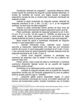 Contribuţia datorată de angajatori1
, reprezintă diferenţa dintre
nivelul cotelor de contribuţii de asigurări sociale stabilite diferenţiat, în
funcţie de condiţiile de muncă, prin legea anuală a bugetului
asigurărilor sociale de stat, şi nivelul cotei contribuţiei individuale de
asigurări sociale.
Calculul şi plata contribuţiei de asigurări sociale, datorată de
asiguraţii prevăzuţi la art. 5 alin. (1) pct. I şi II, şi de angajatorii
acestora, se face lunar de către angajatori2
.
Calculul şi plata contribuţiei pentru şomeri se face lunar de
către instituţia care administrează bugetul asigurărilor pentru şomaj3
.
Plata contribuţiei, datorată de asiguraţii prevăzuţi la art. 5 alin.
(1) pct. IV şi V şi alin. (2) din Legea nr. 19/2000, se face lunar de
către aceştia, pe baza calculului efectuat şi comunicat de către
casele teritoriale de pensii şi asigurări sociale la care sunt asiguraţi4
.
Baza lunară de calcul a contribuţiei individuale de asigurări
sociale în cazul asiguraţilor o constituie:
• salariile individuale brute, realizate lunar, inclusiv
sporurile şi adaosurile, reglementate prin lege sau prin contractul
colectiv de muncă, în cazul asiguraţilor prevăzuţi la art. 5 alin. (1) pct.
I, sau veniturile brute de natura drepturilor salariale realizate lunar de
asiguraţii prevăzuţi la art. 5 alin. (1) pct. II.
• venitul lunar asigurat, prevăzut în declaraţia sau
contractul de asigurare, care nu poate fi mai mic de o pătrime din
salariul mediu brut.
Pentru şomeri, baza lunară de calcul a contribuţiei o constituie
cuantumul drepturilor băneşti lunare ce se suportă din bugetul
asigurărilor pentru şomaj5
.
Contribuţia nu se datorează pentru sume care reprezintă:
• prestaţii de asigurări sociale care se suportă din fondurile
asigurărilor sociale sau din fondurile angajatorului şi care se plătesc
direct la acesta, potrivit Legii nr. 19/2000;
• drepturile plătite potrivit dispoziţiilor legale, în cazul
încetării contractelor individuale de muncă, al încetării raporturilor de
serviciu ale funcţionarilor publici, încetării mandatului sau al încetării
1 Modificat prin Ordonanţa de urgenţă a Guvernului nr. 9/2003, (publicată în Monitorul Oficial al României, Partea I, nr. 167 din 17
martie 2003).
2 A se vedea art. 22 alin. 1 din Legea nr. 19/2000, modificat prin Ordonanţa de urgenţă a Guvernului nr. 9/2003.
3 Art. 22 alin. 2 din Legea nr. 19/2000, modificat prin Ordonanţa de urgenţă a Guvernului nr. 9/2003.
4 Art. 22 alin. 3 din Legea nr. 19/2000, modificat prin Ordonanţa de urgenţă a Guvernului nr. 9/2003.
5 Art. 25 din Legea nr. 19/2000, modificat prin Ordonanţa de urgenţă a Guvernului nr. 49/2001 (publicată în Monitorul Oficial al
României, Partea I, nr. 16 din 30 martie 2001).
81
 