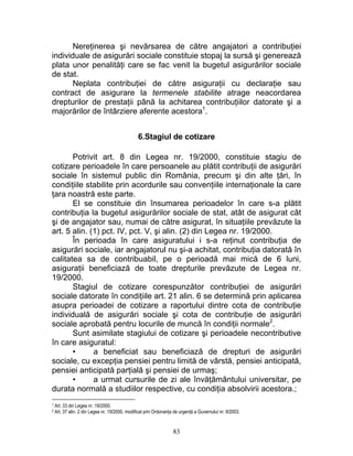 Nereţinerea şi nevărsarea de către angajatori a contribuţiei
individuale de asigurări sociale constituie stopaj la sursă şi generează
plata unor penalităţi care se fac venit la bugetul asigurărilor sociale
de stat.
Neplata contribuţiei de către asiguraţii cu declaraţie sau
contract de asigurare la termenele stabilite atrage neacordarea
drepturilor de prestaţii până la achitarea contribuţiilor datorate şi a
majorărilor de întârziere aferente acestora1
.
6.Stagiul de cotizare
Potrivit art. 8 din Legea nr. 19/2000, constituie stagiu de
cotizare perioadele în care persoanele au plătit contribuţii de asigurări
sociale în sistemul public din România, precum şi din alte ţări, în
condiţiile stabilite prin acordurile sau convenţiile internaţionale la care
ţara noastră este parte.
El se constituie din însumarea perioadelor în care s-a plătit
contribuţia la bugetul asigurărilor sociale de stat, atât de asigurat cât
şi de angajator sau, numai de către asigurat, în situaţiile prevăzute la
art. 5 alin. (1) pct. IV, pct. V, şi alin. (2) din Legea nr. 19/2000.
În perioada în care asiguratului i s-a reţinut contribuţia de
asigurări sociale, iar angajatorul nu şi-a achitat, contribuţia datorată în
calitatea sa de contribuabil, pe o perioadă mai mică de 6 luni,
asiguraţii beneficiază de toate drepturile prevăzute de Legea nr.
19/2000.
Stagiul de cotizare corespunzător contribuţiei de asigurări
sociale datorate în condiţiile art. 21 alin. 6 se determină prin aplicarea
asupra perioadei de cotizare a raportului dintre cota de contribuţie
individuală de asigurări sociale şi cota de contribuţie de asigurări
sociale aprobată pentru locurile de muncă în condiţii normale2
.
Sunt asimilate stagiului de cotizare şi perioadele necontributive
în care asiguratul:
• a beneficiat sau beneficiază de drepturi de asigurări
sociale, cu excepţia pensiei pentru limită de vârstă, pensiei anticipată,
pensiei anticipată parţială şi pensiei de urmaş;
• a urmat cursurile de zi ale învăţământului universitar, pe
durata normală a studiilor respective, cu condiţia absolvirii acestora.;
1 Art. 33 din Legea nr. 19/2000.
2 Art. 37 alin. 2 din Legea nr. 19/2000, modificat prin Ordonanţa de urgenţă a Guvernului nr. 9/2003.
83
 