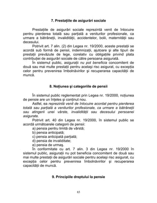 7. Prestaţiile de asigurări sociale
Prestaţiile de asigurări sociale reprezintă venit de înlocuire
pentru pierderea totală sau parţială a veniturilor profesionale, ca
urmare a bătrâneţii, invalidităţii, accidentelor, bolii, maternităţii sau
decesului.
Potrivit art. 7 alin. (2) din Legea nr. 19/2000, aceste prestaţii se
acordă sub formă de pensii, indemnizaţii, ajutoare şi alte tipuri de
prestaţii prevăzute de lege, corelativ cu obligaţiile privind plata
contribuţiei de asigurări sociale de către persoana asigurată.
În sistemul public, asiguraţii nu pot beneficia concomitent de
două sau mai multe prestaţii pentru acelaşi risc asigurat, cu excepţia
celor pentru prevenirea îmbolnăvirilor şi recuperarea capacităţii de
muncă.
8. Noţiunea şi categoriile de pensii
În sistemul public reglementat prin Legea nr. 19/2000, noţiunea
de pensie are un înţeles şi conţinut nou.
Astfel, ea reprezintă venit de înlocuire acordat pentru pierderea
totală sau parţială a veniturilor profesionale, ca urmare a bătrâneţii
sau atingerii unei vârste, invalidităţii sau decesului persoanei
asigurate.
Potrivit art. 40 din Legea nr. 19/2000, în sistemul public se
acordă următoarele categorii de pensii:
a) pensia pentru limită de vârstă;
b) pensia anticipată;
c) pensia anticipată parţială;
d) pensia de invaliditate;
e) pensia de urmaş.
În conformitate cu art. 7 alin. 3 din Legea nr. 19/2000 în
sistemul public, asiguraţii nu pot beneficia concomitent de două sau
mai multe prestaţii de asigurări sociale pentru acelaşi risc asigurat, cu
excepţia celor pentru prevenirea îmbolnăvirilor şi recuperarea
capacităţii de muncă.
9. Principiile dreptului la pensie
85
 