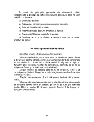 În afară de principiile generale ale sistemului public,
funcţionează şi principii specifice dreptului la pensie, la care ne vom
referi în continuare.
a) Unicitatea pensiei
b) Indexarea, compensarea şi recorelarea pensiilor
c) Principiul solidarităţii sociale
d) Inadmisibilitatea cesiunii dreptului la pensie
e) Imprescriptibilitatea dreptului la pensie
f) Scutirea de taxă de timbru a cererilor care au ca obiect
drepturi de pensii
10. Pensia pentru limită de vârstă
Condiţiile privind vârsta şi stagiul de cotizare
Vârsta standard de pensionare este de 60 de ani pentru femei
şi 65 de ani pentru bărbaţi. Atingerea vârstei standard de pensionare
se va realiza în 13 ani de la data intrării în vigoare a Legii nr.
19/2000, prin creşterea vârstei de pensionare, pornindu-se de la 57
ani pentru femei şi de la 62 ani pentru bărbaţi.
Stagiul complet de cotizare este de 30 de ani pentru femei şi 35
de ani pentru bărbaţi. Atingerea acestui stagiu se va realiza în acelaşi
termen de 13 ani.
Stagiul minim este de 15 ani, atât pentru bărbaţi, cât şi pentru
femei.
Vârstele standard de pensionare şi stagiile minime şi complete
de cotizare pentru femei şi bărbaţi, pe ani şi pe luni, pe perioada
aprilie 2001 – martie 2015 sunt, potrivit Anexei 3 la Legea nr.
19/2000, următoarele:
86
 