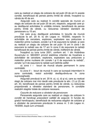 care au realizat un stagiu de cotizare de cel puţin 20 de ani în aceste
condiţii, beneficiază de pensie pentru limită de vârstă, începând cu
vârsta de 45 de ani.
Asiguraţii care au realizat în condiţii speciale de muncă un
stagiu de cotizare de cel puţin 25 de ani, respectiv, asiguraţii care şi-
au desfăşurat activitatea în unităţile miniere, beneficiază de pensie
pentru limită de vârstă, cu reducerea vârstelor standard de
pensionare cu 15 ani.
Cei care şi-au desfăşurat activitatea în locurile de muncă
prevăzute la art. 20 lit. b) din Legea nr. 19/2000, respectiv în
activităţile de cercetare, explorare, exploatare sau prelucrare a
materiilor prime nucleare, zonele I şi II de expunere la radiaţii, şi care
au realizat un stagiu de cotizare de cel puţin 15 ani în zona I de
expunere la radiaţii sau de 17 ani în zona II de expunere la radiaţii
beneficiază de pensie pentru limită de vârstă, indiferent de vârstă.
Începând cu luna iunie 2001, conform art. 1 din Hotărârea
Guvernului nr. 583/2001 privind stabilirea criteriilor de încadrare a
activităţilor de cercetare, explorare, exploatare sau prelucrare a
materiilor prime nucleare din zonele I şi II de expunere la radiaţii1
,
zonele I şi II de expunere la radiaţii sunt definite astfel:
a) zona I – locuri de muncă situate permanent în zona
controlată;
b) zona II – locuri de muncă în care se lucrează intermitent în
zona controlată, restul activităţii desfăşurându-se în zona
supravegheată.
Asiguraţii prevăzuţi la art. 20 lit. a), c), d) şi e), care au realizat
stagii de cotizare mai mici decât cele prevăzute la alin. (1) şi (2) ale
art. 43, beneficiază de pensie pentru limită de vârstă, cu reducerea
proporţională a vârstelor standard de pensionare, în condiţiile
realizării stagiilor totale de cotizare necesare.
Cazurile de reducere a vârstelor de pensionare
Persoanele asigurate care au realizat un stagiu de cotizare în
condiţii de handicap preexistent calităţii de asigurat, în funcţie de
gradul handicapului, beneficiază de reducerea stagiilor de cotizare şi
a vârstelor de pensionare prevăzute în anexa nr. 3 din Legea nr.
19/2000, după cum urmează:
1 Publicată în Monitorul Oficial al României, Partea I, nr. 349 din 29 iunie 2001.
88
 