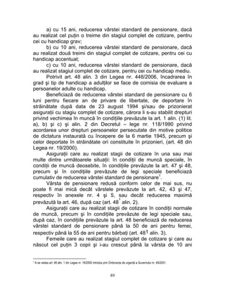 a) cu 15 ani, reducerea vârstei standard de pensionare, dacă
au realizat cel puţin o treime din stagiul complet de cotizare, pentru
cei cu handicap grav;
b) cu 10 ani, reducerea vârstei standard de pensionare, dacă
au realizat două treimi din stagiul complet de cotizare, pentru cei cu
handicap accentuat;
c) cu 10 ani, reducerea vârstei standard de pensionare, dacă
au realizat stagiul complet de cotizare, pentru cei cu handicap mediu.
Potrivit art. 48 alin. 3 din Legea nr. 448/2006, încadrarea în
grad şi tip de handicap a adulţilor se face de comisia de evaluare a
persoanelor adulte cu handicap.
Beneficiază de reducerea vârstei standard de pensionare cu 6
luni pentru fiecare an de privare de libertate, de deportare în
străinătate după data de 23 august 1994 şi/sau de prizonierat
asiguraţii cu stagiu complet de cotizare, cărora li s-au stabilit drepturi
privind vechimea în muncă în condiţiile prevăzute la art. 1 alin. (1) lit.
a), b) şi c) şi alin. 2 din Decretul – lege nr. 118/1990 privind
acordarea unor drepturi persoanelor persecutate din motive politice
de dictatura instaurată cu începere de la 6 martie 1945, precum şi
celor deportate în străinătate ori constituite în prizonieri, (art. 48 din
Legea nr. 19/2000).
Asiguraţii care au realizat stagii de cotizare în una sau mai
multe dintre următoarele situaţii: în condiţii de muncă speciale, în
condiţii de muncă deosebite, în condiţiile prevăzute la art. 47 şi 48,
precum şi în condiţiile prevăzute de legi speciale beneficiază
cumulativ de reducerea vârstei standard de pensionare1
.
Vârsta de pensionare redusă conform celor de mai sus, nu
poate fi mai mică decât vârstele prevăzute la art. 42, 43 şi 47,
respectiv în anexele nr. 4 şi 5, sau decât reducerea maximă
prevăzută la art. 46, după caz (art. 48
1
alin. 2).
Asiguraţii care au realizat stagii de cotizare în condiţii normale
de muncă, precum şi în condiţiile prevăzute de legi speciale sau,
după caz, în condiţiile prevăzute la art. 48 beneficiază de reducerea
vârstei standard de pensionare până la 50 de ani pentru femei,
respectiv până la 55 de ani pentru bărbaţi (art. 481 alin. 3).
Femeile care au realizat stagiul complet de cotizare şi care au
născut cel puţin 3 copii şi i-au crescut până la vârsta de 10 ani
1 A se vedea art. 48 alin. 1 din Legea nr. 19/2000 introdus prin Ordonanţa de urgenţă a Guvernului nr. 49/2001.
89
 