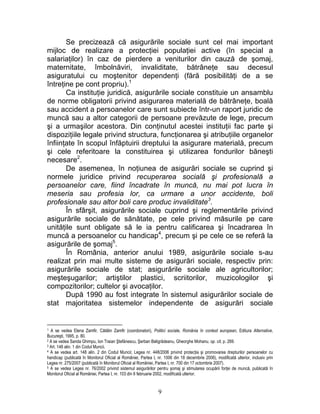 Se precizează că asigurările sociale sunt cel mai important
mijloc de realizare a protecţiei populaţiei active (în special a
salariaţilor) în caz de pierdere a veniturilor din cauză de şomaj,
maternitate, îmbolnăviri, invaliditate, bătrâneţe sau decesul
asiguratului cu moştenitor dependenţi (fără posibilităţi de a se
întreţine pe cont propriu).1
Ca instituţie juridică, asigurările sociale constituie un ansamblu
de norme obligatorii privind asigurarea materială de bătrâneţe, boală
sau accident a persoanelor care sunt subiecte într-un raport juridic de
muncă sau a altor categorii de persoane prevăzute de lege, precum
şi a urmaşilor acestora. Din conţinutul acestei instituţii fac parte şi
dispoziţiile legale privind structura, funcţionarea şi atribuţiile organelor
înfiinţate în scopul înfăptuirii dreptului la asigurare materială, precum
şi cele referitoare la constituirea şi utilizarea fondurilor băneşti
necesare2
.
De asemenea, în noţiunea de asigurări sociale se cuprind şi
normele juridice privind recuperarea socială şi profesională a
persoanelor care, fiind încadrate în muncă, nu mai pot lucra în
meseria sau profesia lor, ca urmare a unor accidente, boli
profesionale sau altor boli care produc invaliditate3
.
În sfârşit, asigurările sociale cuprind şi reglementările privind
asigurările sociale de sănătate, pe cele privind măsurile pe care
unităţile sunt obligate să le ia pentru calificarea şi încadrarea în
muncă a persoanelor cu handicap4
, precum şi pe cele ce se referă la
asigurările de şomaj5
.
În România, anterior anului 1989, asigurările sociale s-au
realizat prin mai multe sisteme de asigurări sociale, respectiv prin:
asigurările sociale de stat; asigurările sociale ale agricultorilor;
meşteşugarilor; artiştilor plastici, scriitorilor, muzicologilor şi
compozitorilor; cultelor şi avocaţilor.
După 1990 au fost integrate în sistemul asigurărilor sociale de
stat majoritatea sistemelor independente de asigurări sociale
1 A se vedea Elena Zamfir, Cătălin Zamfir (coordonatori), Politici sociale, România în context european, Editura Alternative,
Bucureşti, 1995, p. 80.
2 A se vedea Sanda Ghimpu, Ion Traian Ştefănescu, Şerban Beligrădeanu, Gheorghe Mohanu, op. cit, p. 269.
3 Art. 148 alin. 1 din Codul Muncii.
4 A se vedea art. 148 alin. 2 din Codul Muncii; Legea nr. 448/2006 privind protecţia şi promovarea drepturilor persoanelor cu
handicap (publicată în Monitorul Oficial al României, Partea I, nr. 1006 din 18 decembrie 2006), modificată ulterior, inclusiv prin
Legea nr. 275/2007 (publicată în Monitorul Oficial al României, Partea I, nr. 700 din 17 octombrie 2007).
5 A se vedea Legea nr. 76/2002 privind sistemul asigurărilor pentru şomaj şi stimularea ocupării forţei de muncă, publicată în
Monitorul Oficial al României, Partea I, nr. 103 din 6 februarie 2002, modificată ulterior.
9
 