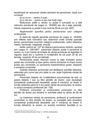 beneficiază de reducerea vârstei standard de pensionare, după cum
urmează:
a) cu un an – pentru 3 copii;
b) cu doi ani – pentru 4 sau mai mulţi copii.
Reducerea astfel a vârstei nu poate fi cumulată cu o altă
reducere prevăzută de Legea nr. 19/2000 sau de o lege specială.
Vârsta respectivă nu poate fi mai mică de 55 de ani (art. 482).
Reglementări specifice pentru pensionarea unor categorii
profesionale
În afară de regulile generale prevăzute de Legea nr. 19/2000,
prin diferite acte normative sau statornicit unele condiţii speciale
pentru pensionarea anumitor categorii profesionale: cadre didactice,
medici, farmacişti, magistraţi, avocaţi.
Astfel, potrivit art. 127 din Statutul personalului didactic, aprobat
prin Legea nr. 128/19971
, personalul didactic poate fi pensionat la
cerere, cu 3 ani înainte de limitele de vârstă prevăzute de legislaţia în
vigoare, dacă are o vechime în învăţământ de cel puţin 25 de ani
femeile, respectiv 30 de ani bărbaţii.
Pensionarea poate interveni numai la data încheierii anului
şcolar sau universitar şi doar pentru motive temeinice în timpul anului
şcolar sau universitar, cu aprobarea inspectoratului şcolar, respectiv
a senatului universitar.
Cadrele didactice pensionate pot desfăşura activităţi didactice,
salarizate prin cumul sau prin plata cu ora, după împlinirea vârstei de
pensionare.
Personalul didactic din învăţământul preuniversitar de stat, cu
gradul didactic I sau cu titlul ştiinţific de doctor, care dovedeşte
competenţă profesională deosebită, poate fi menţinut ca titular în
funcţia didactică până la 3 ani peste vârsta de pensionare, la cerere,
cu avizul consiliului profesoral (art. 128).
Profesorii universitari şi conferenţiarii universitari cu titlul
ştiinţific de doctor pot rămâne în activitate până la vârsta de 65 de
ani.
La împlinirea vârstei de pensionare, profesorii şi conferenţiarii
universitari cu titlul ştiinţific de doctor, cu excepţiile care dovedesc
competenţă profesională deosebită, pot fi menţinuţi ca titulari în
funcţia didactică, la cerere, cu acordul consiliului facultăţii şi cu
1 Publicată în Monitorul Oficial al României, Partea I, nr. 158/1997, modificată ulterior.
90
 