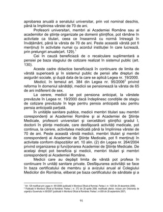 aprobarea anuală a senatului universitar, prin vot nominal deschis,
până la împlinirea vârstei de 70 de ani.
Profesorii universitari, membri ai Academiei Române sau ai
academiilor de ştiinţe organizate pe domenii ştiinţifice, pot rămâne în
activitate ca titulari, ceea ce înseamnă cu normă întreagă în
învăţământ, până la vârsta de 70 de ani. Peste această vârstă pot fi
menţinuţi în activitate numai cu acordul instituţiei în care lucrează,
prin prelungiri anuale(art. 129).1
Cei în cauză beneficiază de o recalculare suplimentară a
pensiei pe baza stagiului de cotizare realizat în sistemul public (art.
130).
Aceste cadre didactice beneficiază în continuare de limita de
vârstă superioară şi în sistemul public de pensii alte drepturi de
asigurări sociale, şi după data de la care se aplică Legea nr. 19/2000.
Medicii, în temeiul art. 384 din Legea nr. 95/20062
privind
reforma în domeniul sănătăţii, medicii se pensionează la vârsta de 65
de ani indiferent de sex.
La cerere, medicii se pot pensiona anticipat, la vârstele
prevăzute în Legea nr. 19/2000 dacă îndeplinesc condiţiile de stagiu
de cotizare prevăzute în lege pentru pensia anticipată sau pentru
pensia anticipată parţială.
În unităţile sanitare publice, medicii membri titulari sau membri
corespondenţi ai Academiei Române şi ai Academiei de Ştiinţe
Medicale, profesorii universitari şi cercetătorii ştiinţifici gradul I,
doctorii în ştiinţe medicale, care desfăşoară activităţi medicale, pot
continua, la cerere, activitatea medicală până la împlinirea vârstei de
70 de ani. Peste această vârstă medicii, membri titulari şi membri
corespondenţi ai Academiei de Ştiinţe Medicale, pot fi menţinuţi în
activitate conform dispoziţiilor art. 10 alin. (2) din Legea nr. 264/2004
privind organizarea şi funcţionarea Academiei de Ştiinţe Medicale. De
acelaşi drept pot beneficia şi medicii, membri titulari şi membri
corespondenţi ai Academiei Române.
Medicii care au depăşit limita de vârstă pot profesa în
continuare în unităţi sanitare private. Desfăşurarea activităţii se face
în baza certificatului de membru şi a avizului anual al Colegiului
Medicilor din România, eliberat pe baza certificatului de sănătate şi a
1 Art. 129 modificat prin Legea nr. 481/2006 (publicată în Monitorul Oficial al Romniei, Partea I, nr. 1025 din 29 decembrie 2006).
2 Publicată în Monitorul Oficial al României, Partea I, nr. 372 din 28 aprilie 2006, modificată ulterior, inclusiv prin Ordonanţa de
urgenţă a Guvernului nr.90/2007 (publicată în Monitorul Oficial al României; Partea I, nr.659 din 26 septembrie 2007).
91
 