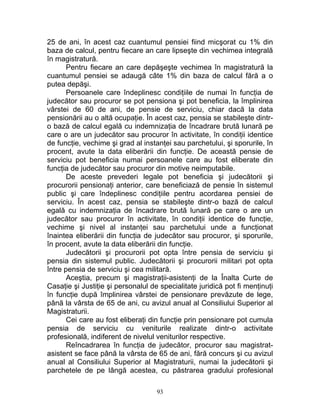 25 de ani, în acest caz cuantumul pensiei fiind micşorat cu 1% din
baza de calcul, pentru fiecare an care lipseşte din vechimea integrală
în magistratură.
Pentru fiecare an care depăşeşte vechimea în magistratură la
cuantumul pensiei se adaugă câte 1% din baza de calcul fără a o
putea depăşi.
Persoanele care îndeplinesc condiţiile de numai în funcţia de
judecător sau procuror se pot pensiona şi pot beneficia, la împlinirea
vârstei de 60 de ani, de pensie de serviciu, chiar dacă la data
pensionării au o altă ocupaţie. În acest caz, pensia se stabileşte dintr-
o bază de calcul egală cu indemnizaţia de încadrare brută lunară pe
care o are un judecător sau procuror în activitate, în condiţii identice
de funcţie, vechime şi grad al instanţei sau parchetului, şi sporurile, în
procent, avute la data eliberării din funcţie. De această pensie de
serviciu pot beneficia numai persoanele care au fost eliberate din
funcţia de judecător sau procuror din motive neimputabile.
De aceste prevederi legale pot beneficia şi judecătorii şi
procurorii pensionaţi anterior, care beneficiază de pensie în sistemul
public şi care îndeplinesc condiţiile pentru acordarea pensiei de
serviciu. În acest caz, pensia se stabileşte dintr-o bază de calcul
egală cu indemnizaţia de încadrare brută lunară pe care o are un
judecător sau procuror în activitate, în condiţii identice de funcţie,
vechime şi nivel al instanţei sau parchetului unde a funcţionat
înaintea eliberării din funcţia de judecător sau procuror, şi sporurile,
în procent, avute la data eliberării din funcţie.
Judecătorii şi procurorii pot opta între pensia de serviciu şi
pensia din sistemul public. Judecătorii şi procurorii militari pot opta
între pensia de serviciu şi cea militară.
Aceştia, precum şi magistraţii-asistenţi de la Înalta Curte de
Casaţie şi Justiţie şi personalul de specialitate juridică pot fi menţinuţi
în funcţie după împlinirea vârstei de pensionare prevăzute de lege,
până la vârsta de 65 de ani, cu avizul anual al Consiliului Superior al
Magistraturii.
Cei care au fost eliberaţi din funcţie prin pensionare pot cumula
pensia de serviciu cu veniturile realizate dintr-o activitate
profesională, indiferent de nivelul veniturilor respective.
Reîncadrarea în funcţia de judecător, procuror sau magistrat-
asistent se face până la vârsta de 65 de ani, fără concurs şi cu avizul
anual al Consiliului Superior al Magistraturii, numai la judecătorii şi
parchetele de pe lângă acestea, cu păstrarea gradului profesional
93
 