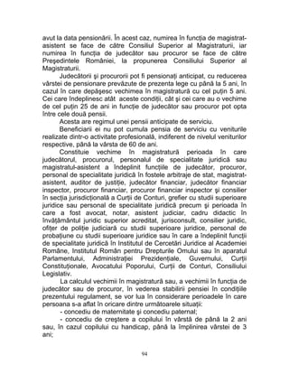 avut la data pensionării. În acest caz, numirea în funcţia de magistrat-
asistent se face de către Consiliul Superior al Magistraturii, iar
numirea în funcţia de judecător sau procuror se face de către
Preşedintele României, la propunerea Consiliului Superior al
Magistraturii.
Judecătorii şi procurorii pot fi pensionaţi anticipat, cu reducerea
vârstei de pensionare prevăzute de prezenta lege cu până la 5 ani, în
cazul în care depăşesc vechimea în magistratură cu cel puţin 5 ani.
Cei care îndeplinesc atât aceste condiţii, cât şi cei care au o vechime
de cel puţin 25 de ani in funcţie de judecător sau procuror pot opta
între cele două pensii.
Acesta are regimul unei pensii anticipate de serviciu.
Beneficiarii ei nu pot cumula pensia de serviciu cu veniturile
realizate dintr-o activitate profesională, indiferent de nivelul veniturilor
respective, până la vârsta de 60 de ani.
Constituie vechime în magistratură perioada în care
judecătorul, procurorul, personalul de specialitate juridică sau
magistratul-asistent a îndeplinit funcţiile de judecător, procuror,
personal de specialitate juridică în fostele arbitraje de stat, magistrat-
asistent, auditor de justiţie, judecător financiar, judecător financiar
inspector, procuror financiar, procuror financiar inspector şi consilier
în secţia jurisdicţională a Curţii de Conturi, grefier cu studii superioare
juridice sau personal de specialitate juridică precum şi perioada în
care a fost avocat, notar, asistent judiciar, cadru didactic în
învăţământul juridic superior acreditat, jurisconsult, consilier juridic,
ofiţer de poliţie judiciară cu studii superioare juridice, personal de
probaţiune cu studii superioare juridice sau în care a îndeplinit funcţii
de specialitate juridică în Institutul de Cercetări Juridice al Academiei
Române, Institutul Român pentru Drepturile Omului sau în aparatul
Parlamentului, Administraţiei Prezidenţiale, Guvernului, Curţii
Constituţionale, Avocatului Poporului, Curţii de Conturi, Consiliului
Legislativ.
La calculul vechimii în magistratură sau, a vechimii în funcţia de
judecător sau de procuror, în vederea stabilirii pensiei în condiţiile
prezentului regulament, se vor lua în considerare perioadele în care
persoana s-a aflat în oricare dintre următoarele situaţii:
- concediu de maternitate şi concediu paternal;
- concediu de creştere a copilului în vârstă de până la 2 ani
sau, în cazul copilului cu handicap, până la împlinirea vârstei de 3
ani;
94
 