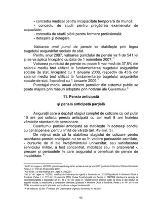- concediu medical pentru incapacitate temporară de muncă;
- concediu de studii pentru pregătirea examenului de
capacitate;
- concediu de studii plătit pentru formare profesională;
- detaşare şi delegare.
Valoarea unui punct de pensie se stabileşte prin legea
bugetului asigurărilor sociale de stat.
Pentru anul 2007, valoarea punctului de pensie va fi de 541 lei
şi se va aplica începând cu data de 1 noiembrie 2007. 1
Valoarea punctului de pensie nu poate fi mai mică de 37,5% din
salariul mediu brut utilizat la fundamentarea bugetului asigurărilor
sociale de stat, începând cu 1 ianuarie 2008, respectiv de 45% din
salariul mediu brut utilizat la fundamentarea bugetului asigurărilor
sociale de stat, începând cu 1 ianuarie 2009.2
Punctajul mediu anual aferent pensiilor din sistemul public se
poate majora prin măsuri adoptate prin hotărâri ale Guvernului.3
11. Pensia anticipată
şi pensia anticipată parţială
Asiguraţii care a depăşit stagiul complet de cotizare cu cel puţin
10 ani pot solicita pensia anticipată cu cel mult 5 ani înaintea
vârstelor standard de pensionare.
Cuantumul pensiei anticipată se stabileşte în aceleaşi condiţii
cu cel al pensiei pentru limită de vârstă (art. 49 alin. 3).
De reţinut este că la stabilirea stagiului de cotizare pentru
acordarea pensiei anticipate nu se au în vedere perioadele asimilate,
- cursurile de zi ale învăţământului universitar, sau satisfacerea
serviciului militar, a fost concentrat, mobilizat sau în prizonierat -,
precum şi perioadele în care asiguratul a beneficiat de pensie de
invaliditate. 4
1 Art.20 din Legea nr. 487/2007 privind bugetul asigurărilor sociale de stat pe anul 2007 (publicată în Monitorul Oficial al României,
Partea I, nr. 1047 din 29 decembrie 2007).
2 Art. 80 alin. 3 a fost modificat prin Legea nr. 250/2007.
3 Art. 81 din Legea nr. 19/2000, modificat de Ordonanţa de urgenţă a Guvernului nr. 321/2005(publicată în Monitorul Oficial al
României, Partea I, nr. 1113 din 15 noiembrie 2005). Curtea Constituţională prin Decizia nr. 162/2004 referitoare la excepţia de
neconstituţionalitate a dispoziţiilor art. 81, 89 şi 187 din Legea nr. 19/2000 privind sistemul public de pensii şi alte drepturi de
asigurări sociale, cu modificările şi completările ulterioare, (publicată în Monitorul Oficial al României, Partea I, nr. 441 din 18 mai
2004), a constatat ca textul articolelor sunt conforme cu legea fundamentală.
4 A se vedea art. 50 alin. 11 introdus prin Ordonanţa de urgenţă a Guvernului nr. 49/2001.
95
 