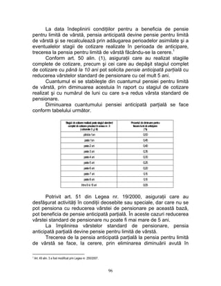La data îndeplinirii condiţiilor pentru a beneficia de pensie
pentru limită de vârstă, pensia anticipată devine pensie pentru limită
de vârstă şi se recalculează prin adăugarea perioadelor asimilate şi a
eventualelor stagii de cotizare realizate în perioada de anticipare,
trecerea la pensia pentru limită de vârstă făcându-se la cerere.1
Conform art. 50 alin. (1), asiguraţii care au realizat stagiile
complete de cotizare, precum şi cei care au depăşit stagiul complet
de cotizare cu până la 10 ani pot solicita pensie anticipată parţială cu
reducerea vârstelor standard de pensionare cu cel mult 5 ani.
Cuantumul ei se stabileşte din cuantumul pensiei pentru limită
de vârstă, prin diminuarea acestuia în raport cu stagiul de cotizare
realizat şi cu numărul de luni cu care s-a redus vârsta standard de
pensionare.
Diminuarea cuantumului pensiei anticipată parţială se face
conform tabelului următor.
Stagiul decotizarerealizat pestestagiul standard
complet decotizareprevåzut înanexanr. 3
(coloanele3 ¿i 6)
Procentul dediminuarepentru
fiecarelunådeanticipare
(%)
pânåla1an 0,50
peste1an 0,45
peste2ani 0,40
peste3ani 0,35
peste4ani 0,30
peste5ani 0,25
peste6ani 0,20
peste7ani 0,15
peste8ani 0,10
între9si 10ani 0,05
Potrivit art. 51 din Legea nr. 19/2000, asiguraţii care au
desfăşurat activităţi în condiţii deosebite sau speciale, dar care nu se
pot pensiona cu reducerea vârstei de pensionare pe această bază,
pot beneficia de pensie anticipată parţială. În aceste cazuri reducerea
vârstei standard de pensionare nu poate fi mai mare de 5 ani.
La împlinirea vârstelor standard de pensionare, pensia
anticipată parţială devine pensie pentru limită de vârstă.
Trecerea de la pensia anticipată parţială la pensia pentru limită
de vârstă se face, la cerere, prin eliminarea diminuării avută în
1 Art. 49 alin. 3 a fost modificat prin Legea nr. 250/2007.
96
 