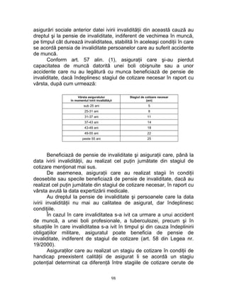 asigurări sociale anterior datei ivirii invalidităţii din această cauză au
dreptul şi la pensie de invaliditate, indiferent de vechimea în muncă,
pe timpul cât durează invaliditatea, stabilită în aceleaşi condiţii în care
se acordă pensia de invaliditate persoanelor care au suferit accidente
de muncă.
Conform art. 57 alin. (1), asiguraţii care şi-au pierdut
capacitatea de muncă datorită unei boli obişnuite sau a unor
accidente care nu au legătură cu munca beneficiază de pensie de
invaliditate, dacă îndeplinesc stagiul de cotizare necesar în raport cu
vârsta, după cum urmează:
Vârsta asiguratului
în momentul ivirii invaliditå¡ii
Stagiul de cotizare necesar
(ani)
sub 25 ani 5
25-31 ani 8
31-37 ani 11
37-43 ani 14
43-49 ani 18
49-55 ani 22
peste 55 ani 25
Beneficiază de pensie de invaliditate şi asiguraţii care, până la
data ivirii invalidităţii, au realizat cel puţin jumătate din stagiul de
cotizare menţionat mai sus.
De asemenea, asiguraţii care au realizat stagii în condiţii
deosebite sau specile beneficiază de pensie de invaliditate, dacă au
realizat cel puţin jumătate din stagiul de cotizare necesar, în raport cu
vârsta avută la data expertizării medicale.
Au dreptul la pensie de invaliditate şi persoanele care la data
ivirii invalidităţii nu mai au calitatea de asigurat, dar îndeplinesc
condiţiile.
În cazul în care invaliditatea s-a ivit ca urmare a unui accident
de muncă, a unei boli profesionale, a tuberculozei, precum şi în
situaţiile în care invaliditatea s-a ivit în timpul şi din cauza îndeplinirii
obligaţiilor militare, asiguratul poate beneficia de pensie de
invaliditate, indiferent de stagiul de cotizare (art. 58 din Legea nr.
19/2000).
Asiguraţilor care au realizat un stagiu de cotizare în condiţii de
handicap preexistent calităţii de asigurat li se acordă un stagiu
potenţial determinat ca diferenţă între stagiile de cotizare cerute de
98
 