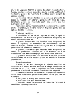 art. 47 din Legea nr. 19/2000 şi stagiile de cotizare realizate efectiv.
În cazul elevilor, ucenicilor, studenţilor, stagiul potenţial luat în calcul
la stabilirea pensiei de invaliditate îl constituie stagiul complet de
cotizare (art. 60).
La împlinirea vârstei standard de pensionare prevăzută de
Legea nr. 19/2000 pentru obţinerea pensiei pentru limită de vârstă,
beneficiarul pensiei de invaliditate poate opta pentru cea mai
avantajoasă dintre pensii.
Indemnizaţia pentru însoţitor acordată pensionarilor încadraţi în
gradul I invaliditate, se menţine indiferent de pensia pentru care se
optează de către pensionar.
Gradele de invaliditate
În conformitate cu art. 54 din Legea nr. 19/2000, în raport cu
cerinţele locului de muncă şi cu gradul de reducere a capacităţii de
muncă, invaliditatea este de:
a) gradul I, caracterizată prin pierderea totală a capacităţii de
muncă, a capacităţii de autoservire, de autoconducţie sau de
orientare spaţială, invalidul necesitând îngrijire sau supraveghere
permanente din partea altei persoane;
b) gradul II, caracterizată prin pierderea totală a capacităţii de
muncă, cu posibilitatea individului de a se autoservi, de a se
autoconduce şi de a se orienta spaţial, fără ajutorul altei persoane;
c) gradul III, caracterizată prin pierderea a cel puţin jumătate
din capacitatea de muncă, individul putând să presteze o activitate
profesională.
Revizuirea medicală
În temeiul art. 62 alin. 1 din Legea nr. 19/2000, pensionarii de
invaliditate sunt supuşi revizuirii medicale, în funcţie de afecţiune, la
intervale de 6-12 luni, până la împlinirea vârstelor standard de
pensionare, la termenele stabilite de casele teritoriale de pensii.
După fiecare revizuire, medicul expert al asigurărilor sociale din
cadrul casei teritoriale de pensii emite o nouă decizie prin care se
stabileşte:
a) menţinerea în acelaşi grad de invaliditate;
b) încadrarea în alt grad de invaliditate;
c) încetarea calităţii de pensionar de invaliditate, ca urmare a
redobândirii capacităţii de muncă.
99
 