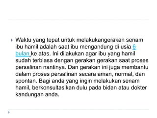  Waktu yang tepat untuk melakukangerakan senam
ibu hamil adalah saat ibu mengandung di usia 6
bulan ke atas. Ini dilakukan agar ibu yang hamil
sudah terbiasa dengan gerakan gerakan saat proses
persalinan nantinya. Dan gerakan ini juga membantu
dalam proses persalinan secara aman, normal, dan
spontan. Bagi anda yang ingin melakukan senam
hamil, berkonsultasikan dulu pada bidan atau dokter
kandungan anda.
 