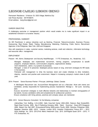 LEONOR CAJILIG LIBOON (BENG)
Permanent Residence: 9 Horizon St. SSS Village, Marikina City
Cell Phone Number: 09179198475
Email address: beng.liboon@gmail.com
CAREER OBJECTIVE
A challenging executive or management position which would enable me to make significant impact in an
established institution in a lucrative industry.
PROFESSIONAL SUMMARY
An HR Practitioner in various industries such as Banking, Financial, Telecommunication, Business Process
Outsourcing, Real Estate, Retail, Trading, Manufacturing, Marketing, Publishing, Public Sector, Recruitment
Agencies in the Philippines, New York, USA and Singapore.
Also with experience in sales, customer service, marketing services, credit and collection, information technology
and executive office management.
EMPLOYMENT
Present- HR, Admin, Development and Security Head/Manager, 11 FTC Enterprises, Inc., Novalichez, Q.C.
Managed, developed, and implemented recruitment, training programs, compensation & benefit
programs, employee relations, communication programs, organizational develop-
ment interventions, admin, d q systems & processes.
Managed a total of 12 personnel. Developed policies based on long, short-term strategies for HR needs
in the business.
Partnered with management to drive the business vision and create initiatives to drive motivation,
diversity, retention and positive work environment. Helped in increasing company's market share & profit
yield.
2014- Present Senior Business Partner / Principal, JobHirings Global, Canada
A 360-Degree Recruitment role: Account/Client Management and as a Recruiter. Work with clients and
candidates, actively responsible for implementing process improvement. Manage a full cycle recruiting
desk.
Execute recruitment strategies to build effective networks and relationships to maintain strongpipeline of
top talents. Access candidate’s skills and competencies for professional positions.
Ensure compliance with hiring policies, practices and company values are maintained.
2002- 2014 Human Resource Consultant for the following companies:
Lifeline/New York Staffing, U.S.A.2002; Hello Corp,Call Center 2002–2003; Rubicon Real Estate2003,
Rapid Steel Forming 2005, Big C Publishing Company 2006; Talent Sourcing / Grace BTC Singapore
2006; Makati City Hall 2007; EcosystemsPrinting 2009;Landco Pacific 2009; Carryboy Philippines 2009;
Magellan Solutions 2009 –2010; Linkstar, London 2010; Volubilis/ Proformation France 2011 – 2012;
Wow Holdings, Inc. 2012- 2013,First Metro Investment Corp. 2013. BVPDigital Quest 2014 – 2015, 11
FTC Enterprises, Inc.
 