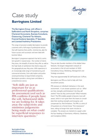 Case study
Barringtons Limited

The Barringtons Group, with offices in
Staffordshire and North Shropshire, comprises
Chartered Accountants, Business Consultants,
Outsourcing, Chartered Tax Advisors,
Financial Guidance Specialists, IT Specialists
and Licensed Insolvency Practitioners.
This range of provision enables Barringtons to provide
customers with a full range of professional services
that will maximise their profits, minimise tax, plan for
future success and succession and even deal with
business failure.

Barrington’s progressive approach has led to consis-
tent growth in several areas - the number of clients
they serve, the breadth of services they offer as well as   They are also founder members of the Added Value
the high levels of satisfaction that clients enjoy and      Network, the largest independent network of
the geographical area they serve. With experience in        accountants in the UK and members of 2020
an increasingly wide range of manufacturing and             Consultancy Group, Marketing, Management and
commercial activities, from sole traders and profes-        Strategy consultants.
sional partnerships to large limited companies,
                                                            They have approximately 50 staff based over 3 offices.
Barringtons provide a strong team and deliver a
comprehensive service.                                      Barringtons use PPA as a tool to help with their
                                                            recruitment process.
“Soft skills are just as                                    PPA assesses an individual’s behaviour in the work
important for us as                                         environment. It can answer questions such as - What
professional qualifications.                                are their strengths and limitations? Are they self
An assessment tool such as                                  starters? How do they communicate? What motivates
PPA confirms if people have                                 them? The PPA enables people to become more self

the soft, behavioural skills                                aware, which in turn gives them the means to consoli-
                                                            date their working strengths and recognise, and
we are looking for. It takes                                compensate for, their limitations. The PPA is a series of
away the subjectivity and                                   24 questions on a forced choice “first impressions”
minimises judgements                                        basis, taking no longer than seven minutes to
being made on what could                                    complete. The answers are charted on a graph under
be superficial responses to                                 the four headings of Dominance, Influence, Steadiness
interview questions.”                                       and Compliance (DISC).




Tel 01628 475366
info@thomas.co.uk
www.thomasinternational.net
 
