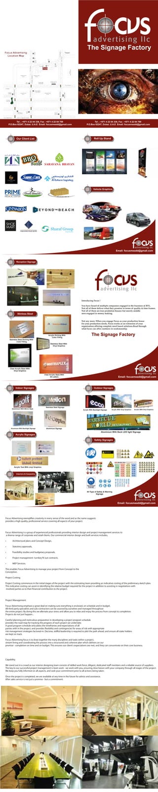 Our Client List Roll Up Stand
Vehicle Graphics
Email: focusmeadd@gmail.com
The Signage Factory
Tel .: +971 4 22 04 336, Fax : +971 4 22 04 789
P.O.Box 62247, Dubai. U.A.E Email: focusmeadd@gmail.com
Tel .: +971 4 22 04 336, Fax : +971 4 22 04 789
P.O.Box 62247, Dubai. U.A.E Email: focusmeadd@gmail.com
Reception Signage
Stinless Steel
Email: focusmeadd@gmail.com
Introducing Focus !
You have heard of multiple companies engaged in the busniess of BTL.
Not all of them deliver what they promise in terms of quality & time frames.
Not all of them are true prodution houses but merely middle
men engaged in money making.
Not any more. When you engage Focus as your production house
for your production needs, Focus works as an extension of your
organization offering complete need based solutions.Read through
what focus can offer custmers in workmanship.
The Signage Factory
Stainless Steel Etching With
Color Filling
Stainless Steel With
Vinyl Graphics
Clear Acrylic Base With
Vinyl Graphics
Clear Acrylic Base With
3D Letters
Acrylic Etching With
Color Filling
Acrylic Text With vinyl Graphics
Aluminium With Mirror Style
Outdoor SignagesIndoor Signages
Safety Signages
Acrylic Signages
Interiors & Carpentry
Email: focusmeadd@gmail.com
Stainless Steel Signage
Aluminium With Backlight Signage Aluminium Signage
Acrylic With Backlight Signage Acrylic With Vinyl Graphics Acrylic With Vinyl Graphics
Aluminium With Back LED light Signage
All Type of Safety & Warning
Signage
Focus Advertising exemplifies creativity in every sense of the word and as the name suggests
provides a high quality, professional service covering all aspects of your project.
Focus Advertising is a group of experienced professionals providing interior design and project management services to
a diverse range of corporate and retail clients. Our commercial interior design and built services includes,
• Architectural plans and Concept Design,
• Statutory approvals,
• Feasibility studies and budgetary proposals,
• Project management- turnkey fit out contracts.
• MEP Services.
This enables Focus Advertising to manage your project from Concept to the
Conception.
Project Costing
Project Costing commences in the initial stages of the project with the estimating team providing an indicative costing of the preliminary sketch plan.
This indicative costing can assist in identifying the relative budget required for the project in addition to assisting in negotiations with
involved parties as to their financial contribution to the project.
Project Management
Focus Advertising emphasis a great deal on making sure everything is enclosed, on schedule and in budget.
All third party specialists and sub-contractors can be sourced by ourselves and managed throughout
the entire project. By doing this we alleviate your stress and allow you to relax and enjoy the process from concept to completion.
Projects do not just happen...
Careful planning and meticulous preparation in developing a project program schedule
provides the road map for tracking the progress of each project we undertake.
A good program schedule articulates the timeframes and expectations of all
parties with in the project, and provides flexibility and contingencies for areas of risk with appropriate
risk management strategies factored-in. Decisive, skillful leadership is required to plot the path ahead, and ensure all stake holders
are kept on track.
Focus Advertising focus is to draw together the many disciplines and tasks within a project,
stream lining and coordinating the process into a structured and cohesive plan which delivers on our
promise - completion on time and on budget. This ensures our client's expectations are met, and they can concentrate on their core business.
Capability
We stand out in a crowd as our interior designing team consists of skilled work force, diligent, dedicated staﬀ members and a reliable source of suppliers.
The key to our successful project management is team work - we work with you, ensuring close liaison with your company through all stages of the project.
We keep you fully informed on all aspects, and seek your commitment prior to all actions being taken.
Once the project is completed, we are available at any time in the future for advice and assistance.
After sales service is not just a promise - but a commitment.
 
