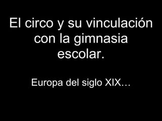 El circo y su vinculación
     con la gimnasia
         escolar.

   Europa del siglo XIX…
 