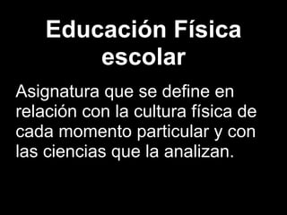 Educación Física
        escolar
Asignatura que se define en
relación con la cultura física de
cada momento particular y con
las ciencias que la analizan.
 
