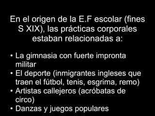 En el origen de la E.F escolar (fines
  S XIX), las prácticas corporales
      estaban relacionadas a:
• La gimnasia con fuerte impronta
  militar
• El deporte (inmigrantes ingleses que
  traen el fútbol, tenis, esgrima, remo)
• Artistas callejeros (acróbatas de
  circo)
• Danzas y juegos populares
 