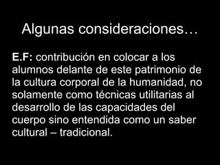 Algunas consideraciones…
E.F: contribución en colocar a los
alumnos delante de este patrimonio de
la cultura corporal de la humanidad, no
solamente como técnicas utilitarias al
desarrollo de las capacidades del
cuerpo sino entendida como un saber
cultural – tradicional.
 