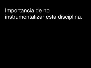 Importancia de no
instrumentalizar esta disciplina.
 