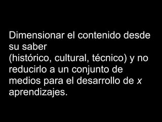 Dimensionar el contenido desde
su saber
(histórico, cultural, técnico) y no
reducirlo a un conjunto de
medios para el desarrollo de x
aprendizajes.
 