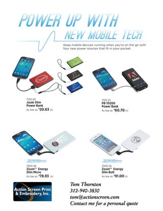 7120-23
PB 10200
Power Bank
As low as: $
60.70[R]
7003-29
Zoom™  Energy
Slim Bolt
As low as: $
91.00[R]
7120-20
Joule Slim
Power Bank
As low as: $
20.63 [R]
7003-28
Zoom™  Energy
Slim Micro
As low as: $
78.93 [R]
Power Up with
NEW MOBILE TECH
Keep mobile devices running when you’re on the go with
four new power sources that fit in your pocket.
 