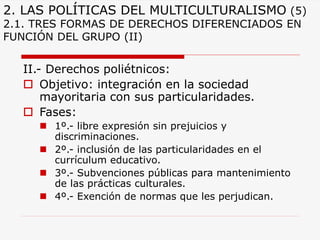 2. LAS POLÍTICAS DEL MULTICULTURALISMO(5) 2.1. TRES FORMAS DE DERECHOS DIFERENCIADOS EN FUNCIÓN DEL GRUPO (II) 
II.-Derechos poliétnicos: 
Objetivo: integración en la sociedad mayoritaria con sus particularidades. 
Fases: 
1º.-libre expresión sin prejuicios y discriminaciones. 
2º.-inclusión de las particularidades en el currículum educativo. 
3º.-Subvenciones públicas para mantenimiento de las prácticas culturales. 
4º.-Exención de normas que les perjudican.  