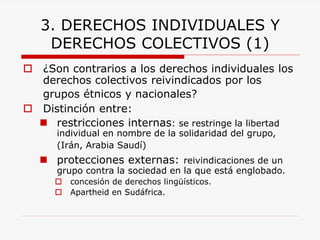 3. DERECHOS INDIVIDUALES Y DERECHOS COLECTIVOS (1) 
¿Son contrarios a los derechos individuales los derechos colectivos reivindicados por los grupos étnicos y nacionales? 
Distinción entre: 
restricciones internas: se restringe la libertad individual en nombre de la solidaridad del grupo, (Irán, Arabia Saudí) 
protecciones externas:reivindicaciones de un grupo contra la sociedad en la que está englobado. 
concesión de derechos lingüísticos. 
Apartheid en Sudáfrica.  