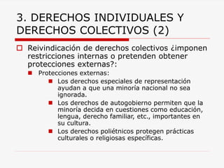 3. DERECHOS INDIVIDUALES Y DERECHOS COLECTIVOS (2) 
Reivindicación de derechos colectivos ¿imponen restricciones internas o pretenden obtener protecciones externas?: 
Protecciones externas: 
Los derechos especiales de representación ayudan a que una minoría nacional no sea ignorada. 
Los derechos de autogobierno permiten que la minoría decida en cuestiones como educación, lengua, derecho familiar, etc., importantes en su cultura. 
Los derechos poliétnicos protegen prácticas culturales o religiosas específicas.  