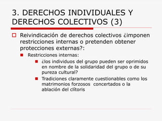 3. DERECHOS INDIVIDUALES Y DERECHOS COLECTIVOS (3) 
Reivindicación de derechos colectivos ¿imponen restricciones internas o pretenden obtener protecciones externas?: 
Restricciones internas: 
¿los individuos del grupo pueden ser oprimidos en nombre de la solidaridad del grupo o de su pureza cultural? 
Tradiciones claramente cuestionables como los matrimonios forzosos concertados o la ablación del clítoris  