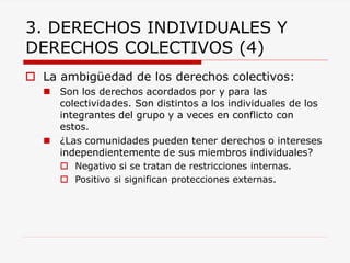 3. DERECHOS INDIVIDUALES Y DERECHOS COLECTIVOS (4) 
La ambigüedad de los derechos colectivos: 
Son los derechos acordados por y para las colectividades. Son distintos a los individuales de los integrantes del grupo y a veces en conflicto con estos. 
¿Las comunidades pueden tener derechos o intereses independientemente de sus miembros individuales? 
Negativo si se tratan de restricciones internas. 
Positivo si significan protecciones externas.  