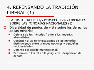 4. REPENSANDO LA TRADICIÓN LIBERAL (1) 
LA HISTORIA DE LAS PERSPECTIVAS LIBERALES SOBRE LAS MINORÍAS NACIONALES (I) 
Diversidad de puntos de vista sobre los derechos de las minorías: 
Defensa de las minorías frente a los imperios absolutistas. 
Oposición a las reivindicaciones de las minorías, distinguiendo entre grandes naciones y pequeñas nacionalidades. 
Defensa del estado multinacional. 
Pensamiento liberal en la posguerra: desparición del debate.  