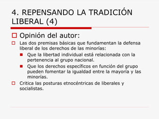 4. REPENSANDO LA TRADICIÓN LIBERAL (4) 
Opinión del autor: 
Las dos premisas básicas que fundamentan la defensa liberal de los derechos de las minorías: 
Que la libertad individual está relacionada con la pertenencia al grupo nacional. 
Que los derechos específicos en función del grupo pueden fomentar la igualdad entre la mayoría y las minorías. 
Critica las posturas etnocéntricas de liberales y socialistas. 