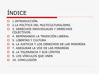 ÍNDICE 
1.INTRODUCCIÓN. 
2.LA POLÍTICA DEL MULTICULTURALISMO. 
3. DERECHOS INDIVIDUALES Y DERECHOS COLECTIVOS. 
4. REPENSANDO LA TRADICIÓN LIBERAL 
5. LIBERTAD Y CULTURA 
6. LA JUSTICIA Y LOS DERECHOS DE LAS MINORÍAS 
7. ASEGURAR LA VOZ DE LAS MINORÍAS 
8. LA TOLERANCIA Y SUS LÍMITES 
9. LOS VÍNCULOS QUE UNEN 
10. CONCLUSIÓN  